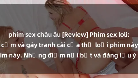 phim sex châu âu [Review] Phim sex loli: Đánh giá về sự gợi cảm và gây tranh cãi của thể loại phim này. Những điểm nổi bật và đáng lưu ý khi xem phim loli.