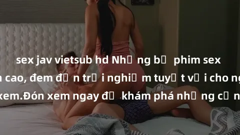 sex jav vietsub hd Những bộ phim sex không che HD đỉnh cao, đem đến trải nghiệm tuyệt vời cho người xem.Đón xem ngay để khám phá những cảnh quay đẹp mắt và kích thích.