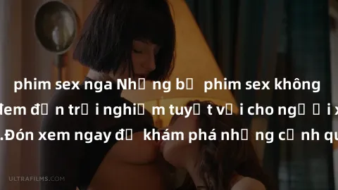 phim sex nga Những bộ phim sex không che HD đỉnh cao, đem đến trải nghiệm tuyệt vời cho người xem.Đón xem ngay để khám phá những cảnh quay đẹp mắt và kích thích.