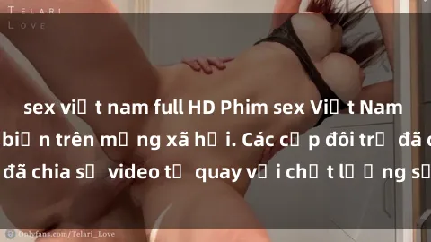 sex việt nam full HD Phim sex Việt Nam HD ngày càng phổ biến trên mạng xã hội. Các cặp đôi trẻ đã chia sẻ video tự quay với chất lượng sắc nét, gợi cảm.