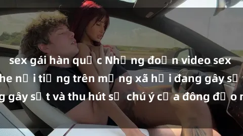 sex gái hàn quốc Những đoạn video sex Việt Nam không che nổi tiếng trên mạng xã hội đang gây sốt và thu hút sự chú ý của đông đảo người xem.