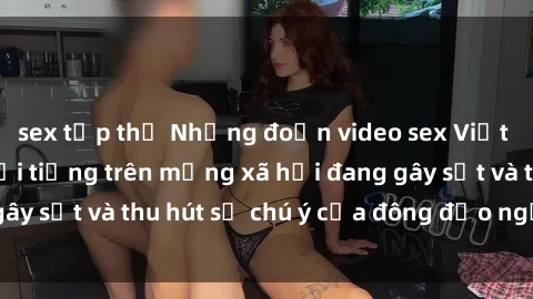 sex tập thể Những đoạn video sex Việt Nam không che nổi tiếng trên mạng xã hội đang gây sốt và thu hút sự chú ý của đông đảo người xem.