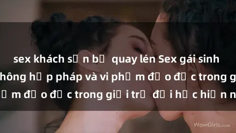 sex khách sạn bị quay lén Sex gái sinh viên: Hành vi gấu không hợp pháp và vi phạm đạo đức trong giới trẻ đại học hiện nay