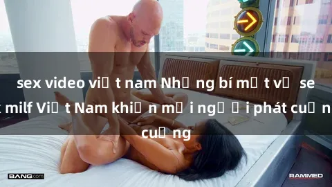 sex video việt nam Những bí mật về sex milf Việt Nam khiến mọi người phát cuồng