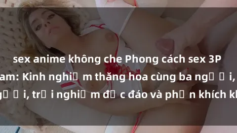 sex anime không che Phong cách sex 3P độc đáo tại Việt Nam: Kinh nghiệm thăng hoa cùng ba người, trải nghiệm độc đáo và phấn khích không thể bỏ lỡ!