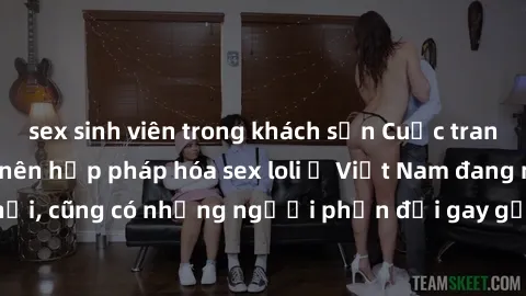 sex sinh viên trong khách sạn Cuộc tranh luận về việc có nên hợp pháp hóa sex loli ở Việt Nam đang nóng lên. Đồng thời, cũng có những người phản đối gay gắt việc này vì lo ngại về tác động tiêu cực lê
