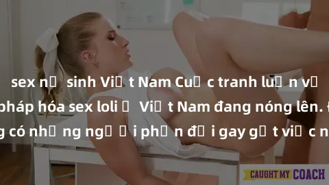 sex nữ sinh Việt Nam Cuộc tranh luận về việc có nên hợp pháp hóa sex loli ở Việt Nam đang nóng lên. Đồng thời, cũng có những người phản đối gay gắt việc này vì lo ngại về tác động tiêu cực lên trẻ em