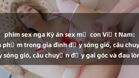 phim sex nga Kỳ án sex mẹ con Việt Nam: Sự sở hữu và xâm phạm trong gia đình đầy sóng gió, câu chuyện đầy gai góc và đau lòng.