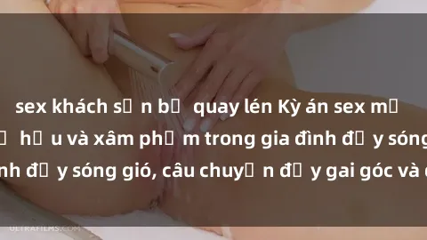 sex khách sạn bị quay lén Kỳ án sex mẹ con Việt Nam: Sự sở hữu và xâm phạm trong gia đình đầy sóng gió, câu chuyện đầy gai góc và đau lòng.
