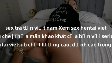sex tra tấn việt nam Xem sex hentai vietsub cực hot, không che | Thỏa mãn khao khát của bạn với series hentai vietsub chất lượng cao, đỉnh cao trong thể loại anime không che.