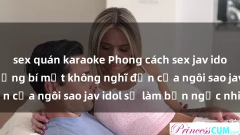 sex quán karaoke Phong cách sex jav idol siêu hấp dẫn: Những bí mật không nghĩ đến của ngôi sao jav idol sẽ làm bạn ngạc nhiên!