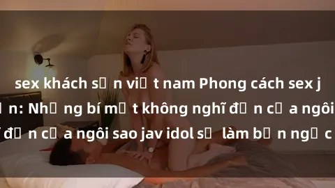 sex khách sạn việt nam Phong cách sex jav idol siêu hấp dẫn: Những bí mật không nghĩ đến của ngôi sao jav idol sẽ làm bạn ngạc nhiên!
