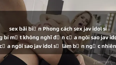 sex bãi biển Phong cách sex jav idol siêu hấp dẫn: Những bí mật không nghĩ đến của ngôi sao jav idol sẽ làm bạn ngạc nhiên!