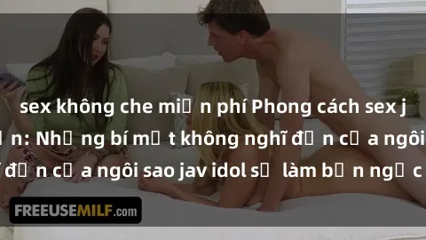 sex không che miễn phí Phong cách sex jav idol siêu hấp dẫn: Những bí mật không nghĩ đến của ngôi sao jav idol sẽ làm bạn ngạc nhiên!
