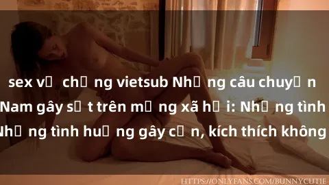 sex vợ chồng vietsub Những câu chuyện sex sinh viên Việt Nam gây sốt trên mạng xã hội: Những tình huống gây cấn, kích thích không thể bỏ qua