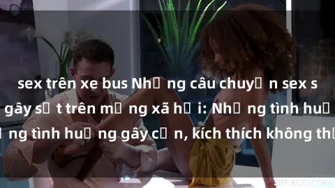 sex trên xe bus Những câu chuyện sex sinh viên Việt Nam gây sốt trên mạng xã hội: Những tình huống gây cấn, kích thích không thể bỏ qua