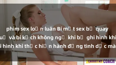 phim sex loạn luân Bí mật sex bị quay lén: Những hậu quả và bi kịch không ngờ khi bị ghi hình khi thực hiện hành động tình dục mà không biết.