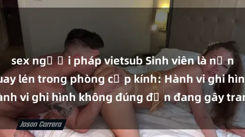 sex người pháp vietsub Sinh viên là nạn nhân của video quay lén trong phòng cấp kính: Hành vi ghi hình không đúng đắn đang gây tranh cãi lớn