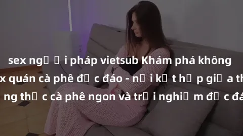 sex người pháp vietsub Khám phá không khí độc đáo tại sex quán cà phê độc đáo - nơi kết hợp giữa thưởng thức cà phê ngon và trải nghiệm độc đáo của không gian sex shop.