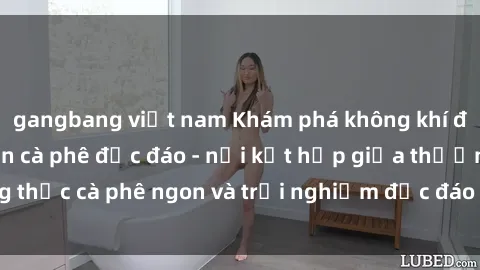 gangbang việt nam Khám phá không khí độc đáo tại sex quán cà phê độc đáo - nơi kết hợp giữa thưởng thức cà phê ngon và trải nghiệm độc đáo của không gian sex shop.