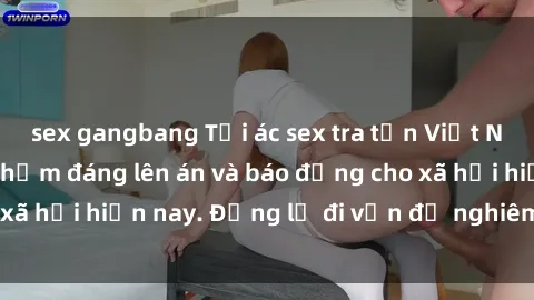 sex gangbang Tội ác sex tra tấn Việt Nam: những vụ vi phạm đáng lên án và báo động cho xã hội hiện nay. Đừng lờ đi vấn đề nghiêm trọng này!