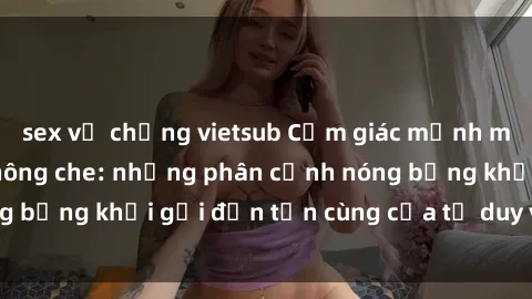sex vợ chồng vietsub Cảm giác mạnh mẽ với sex BDSM không che: những phân cảnh nóng bỏng khơi gợi đến tận cùng của tư duy và cơ thể.