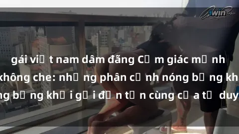 gái việt nam dâm đãng Cảm giác mạnh mẽ với sex BDSM không che: những phân cảnh nóng bỏng khơi gợi đến tận cùng của tư duy và cơ thể.