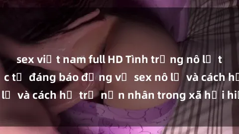 sex việt nam full HD Tình trạng nô lệ tình dục: Những thực tế đáng báo động về sex nô lệ và cách hỗ trợ nạn nhân trong xã hội hiện nay