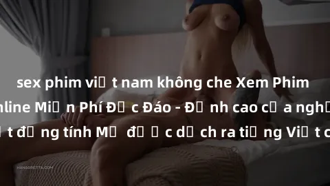 sex phim việt nam không che Xem Phim Sex Mỹ Vietsub Online Miễn Phí Độc Đáo - Đỉnh cao của nghệ thuật đồng tính Mỹ được dịch ra tiếng Việt cho người xem hiểu rõ hơn.