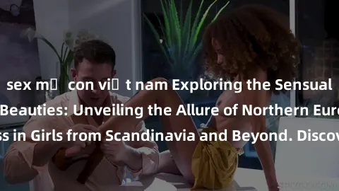 sex mẹ con việt nam Exploring the Sensual Charms of Nordic Beauties: Unveiling the Allure of Northern European Sexiness in Girls from Scandinavia and Beyond. Discover the Seductive Secrets of Northern