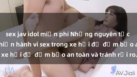 sex jav idol miễn phí Những nguyên tắc cần nhớ khi thực hiện hành vi sex trong xe hơi để đảm bảo an toàn và tránh rủi ro.