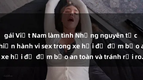 gái Việt Nam làm tình Những nguyên tắc cần nhớ khi thực hiện hành vi sex trong xe hơi để đảm bảo an toàn và tránh rủi ro.