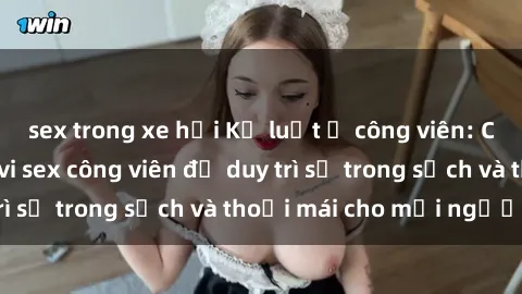 sex trong xe hơi Kỷ luật ở công viên: Chấn chỉnh hành vi sex công viên để duy trì sự trong sạch và thoải mái cho mọi người.
