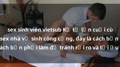 sex sinh viên vietsub Kể từ lần cuối cùng bạn thực hành sex nhà vệ sinh công cộng, đây là cách bạn phải làm để tránh rủi ro và tối ưu trải nghiệm.