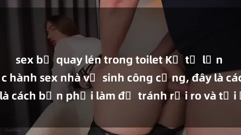 sex bị quay lén trong toilet Kể từ lần cuối cùng bạn thực hành sex nhà vệ sinh công cộng, đây là cách bạn phải làm để tránh rủi ro và tối ưu trải nghiệm.