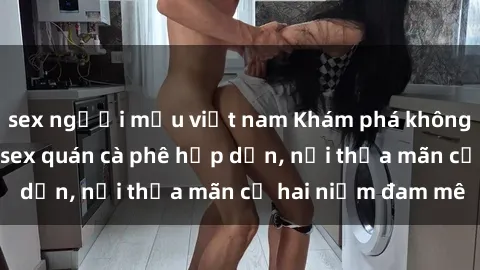 sex người mẫu việt nam Khám phá không gian độc đáo tại sex quán cà phê hấp dẫn, nơi thỏa mãn cả hai niềm đam mê