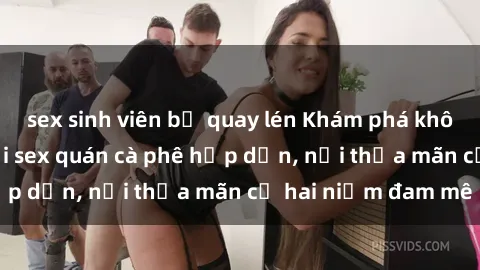 sex sinh viên bị quay lén Khám phá không gian độc đáo tại sex quán cà phê hấp dẫn, nơi thỏa mãn cả hai niềm đam mê