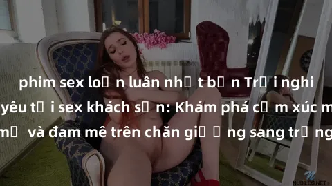 phim sex loạn luân nhật bản Trải nghiệm đỉnh cao tình yêu tại sex khách sạn: Khám phá cảm xúc mới mẻ và đam mê trên chăn giường sang trọng, độc đáo, không giới hạn.