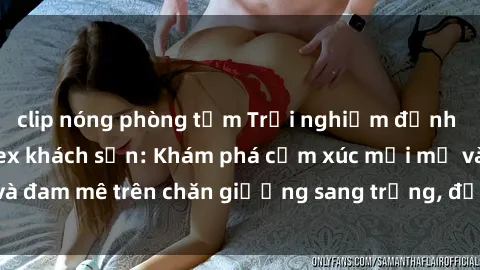 clip nóng phòng tắm Trải nghiệm đỉnh cao tình yêu tại sex khách sạn: Khám phá cảm xúc mới mẻ và đam mê trên chăn giường sang trọng, độc đáo, không giới hạn.