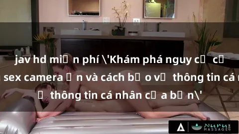jav hd miễn phí 'Khám phá nguy cơ của việc sử dụng sex camera ẩn và cách bảo vệ thông tin cá nhân của bạn'