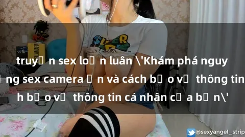 truyện sex loạn luân 'Khám phá nguy cơ của việc sử dụng sex camera ẩn và cách bảo vệ thông tin cá nhân của bạn'