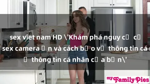 sex viet nam HD 'Khám phá nguy cơ của việc sử dụng sex camera ẩn và cách bảo vệ thông tin cá nhân của bạn'