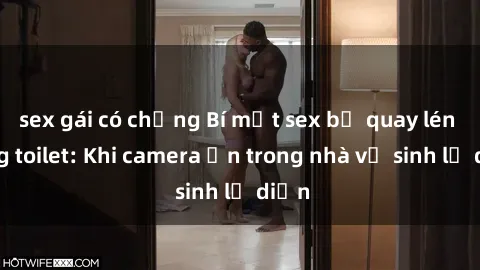 sex gái có chồng Bí mật sex bị quay lén trong toilet: Khi camera ẩn trong nhà vệ sinh lộ diện