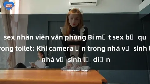 sex nhân viên văn phòng Bí mật sex bị quay lén trong toilet: Khi camera ẩn trong nhà vệ sinh lộ diện