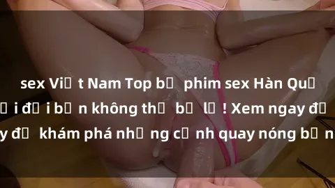 sex Việt Nam Top bộ phim sex Hàn Quốc hot nhất mọi thời đại bạn không thể bỏ lỡ! Xem ngay để khám phá những cảnh quay nóng bỏng, đầy nghẹt thở!