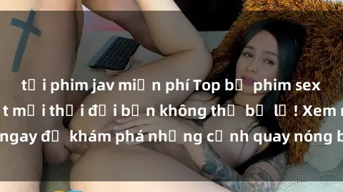 tải phim jav miễn phí Top bộ phim sex Hàn Quốc hot nhất mọi thời đại bạn không thể bỏ lỡ! Xem ngay để khám phá những cảnh quay nóng bỏng, đầy nghẹt thở!