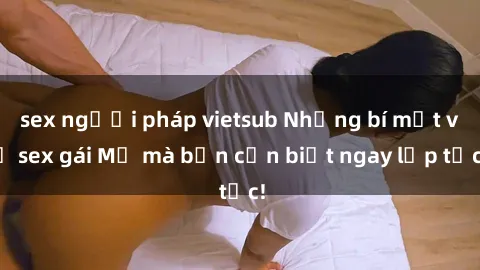 sex người pháp vietsub Những bí mật về sex gái Mỹ mà bạn cần biết ngay lập tức!