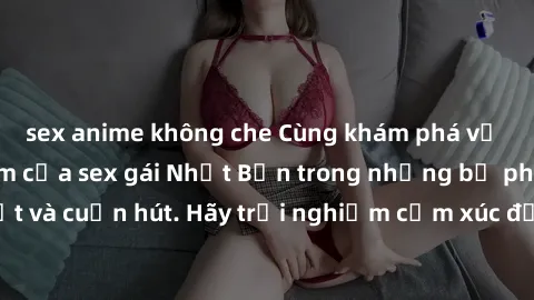 sex anime không che Cùng khám phá vẻ đẹp và sức gợi cảm của sex gái Nhật Bản trong những bộ phim đầy nghệ thuật và cuốn hút. Hãy trải nghiệm cảm xúc đầy mới mẻ và sống động từ những cảnh quay tinh tế