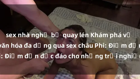 sex nhà nghỉ bị quay lén Khám phá vẻ đẹp tự nhiên và văn hóa đa dạng qua sex châu Phi: Điểm đến độc đáo cho những trải nghiệm khó quên