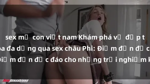 sex mẹ con việt nam Khám phá vẻ đẹp tự nhiên và văn hóa đa dạng qua sex châu Phi: Điểm đến độc đáo cho những trải nghiệm khó quên